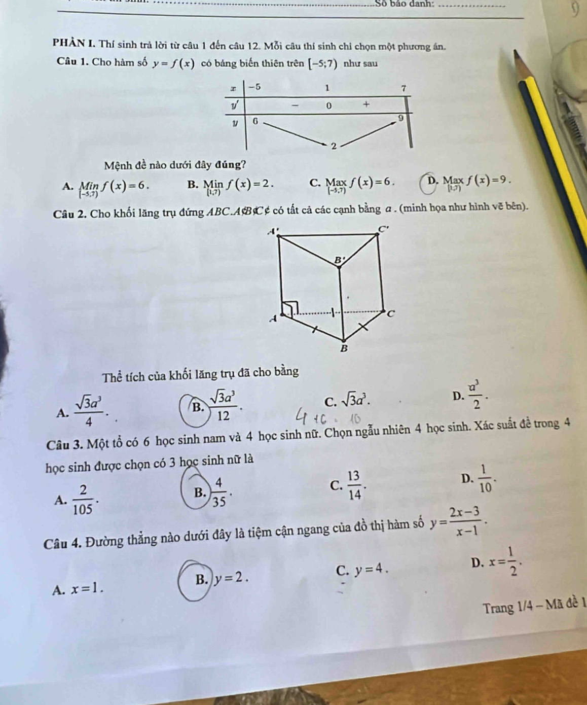 Số báo danh:_
9
PHÀN I. Thí sinh trả lời từ câu 1 đến câu 12. Mỗi câu thí sinh chỉ chọn một phương án.
Câu 1. Cho hàm số y=f(x) có bảng biến thiên trên [-5;7) như sau
Mệnh đề nào dưới đây đúng?
B.
A. limlimits _(-5.7)f(x)=6. limlimits _[1,7)f(x)=2. C. beginarrayr Maxf(x)=6. [-5.7)endarray D. Maxf(x)=9. (1,7)
Câu 2. Cho khối lăng trụ đứng ABC.AB C¢ có tất cả các cạnh bằng a . (minh họa như hình vẽ bên).
Thể tích của khối lăng trụ đã cho bằng
A.  sqrt(3)a^3/4 .
B.  sqrt(3)a^3/12 .
C. sqrt(3)a^3.
D.  a^3/2 .
Câu 3. Một tổ có 6 học sinh nam và 4 học sinh nữ. Chọn ngẫu nhiên 4 học sinh. Xác suất đề trong 4
học sinh được chọn có 3 học sinh nữ là
A.  2/105 .
B. ) 4/35 .
C.  13/14 .
D.  1/10 .
Câu 4. Đường thẳng nào dưới đây là tiệm cận ngang của đồ thị hàm số y= (2x-3)/x-1 .
B. y=2.
C. y=4.
D. x= 1/2 .
A. x=1.
Trang 1/4 - Mã đề 1