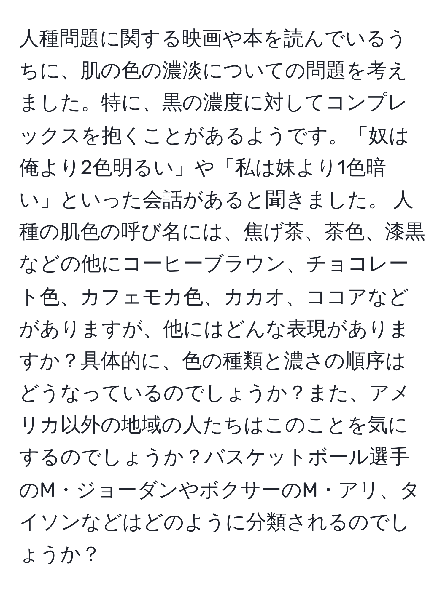 人種問題に関する映画や本を読んでいるうちに、肌の色の濃淡についての問題を考えました。特に、黒の濃度に対してコンプレックスを抱くことがあるようです。「奴は俺より2色明るい」や「私は妹より1色暗い」といった会話があると聞きました。 人種の肌色の呼び名には、焦げ茶、茶色、漆黒などの他にコーヒーブラウン、チョコレート色、カフェモカ色、カカオ、ココアなどがありますが、他にはどんな表現がありますか？具体的に、色の種類と濃さの順序はどうなっているのでしょうか？また、アメリカ以外の地域の人たちはこのことを気にするのでしょうか？バスケットボール選手のM・ジョーダンやボクサーのM・アリ、タイソンなどはどのように分類されるのでしょうか？