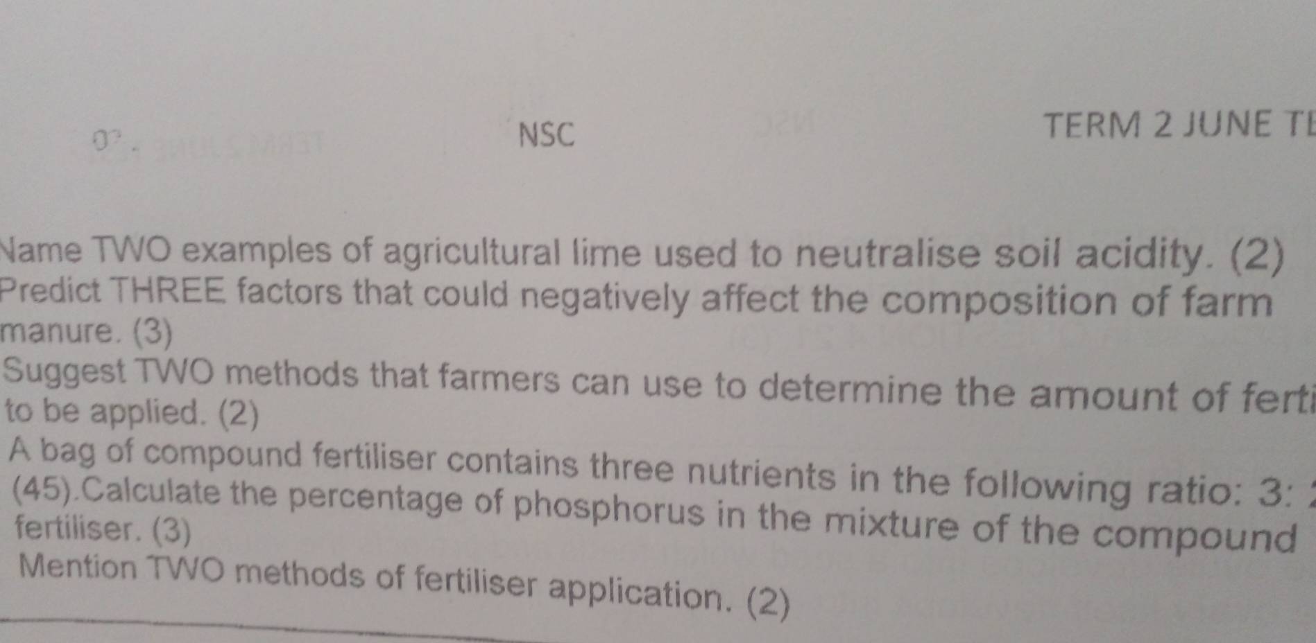 NSC TERM 2 JUNE TI 
Name TWO examples of agricultural lime used to neutralise soil acidity. (2) 
Predict THREE factors that could negatively affect the composition of farm 
manure. (3) 
Suggest TWO methods that farmers can use to determine the amount of fert 
to be applied. (2) 
A bag of compound fertiliser contains three nutrients in the following ratio: 3: 
(45).Calculate the percentage of phosphorus in the mixture of the compound 
fertiliser. (3) 
Mention TWO methods of fertiliser application. (2)