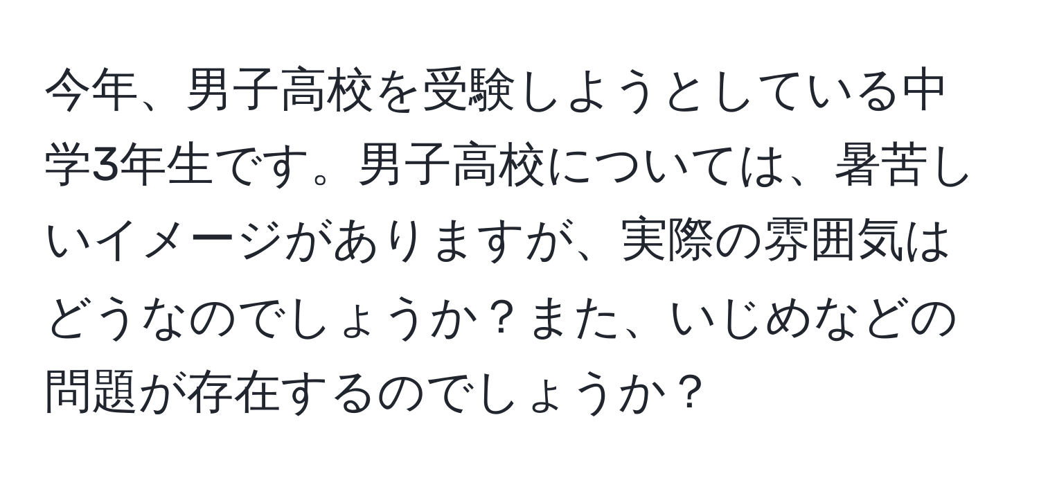 今年、男子高校を受験しようとしている中学3年生です。男子高校については、暑苦しいイメージがありますが、実際の雰囲気はどうなのでしょうか？また、いじめなどの問題が存在するのでしょうか？