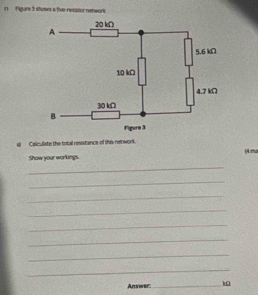 Figure 3 shows a five-resistor network 
a) Calculate the total resistance of this network. 
Show your workings. (4 ma 
_ 
_ 
_ 
_ 
_ 
_ 
_ 
_ 
Answer:_