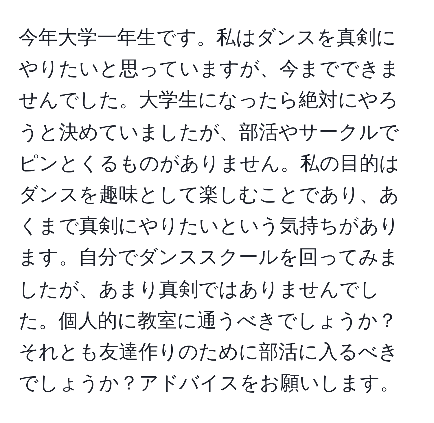 今年大学一年生です。私はダンスを真剣にやりたいと思っていますが、今までできませんでした。大学生になったら絶対にやろうと決めていましたが、部活やサークルでピンとくるものがありません。私の目的はダンスを趣味として楽しむことであり、あくまで真剣にやりたいという気持ちがあります。自分でダンススクールを回ってみましたが、あまり真剣ではありませんでした。個人的に教室に通うべきでしょうか？それとも友達作りのために部活に入るべきでしょうか？アドバイスをお願いします。