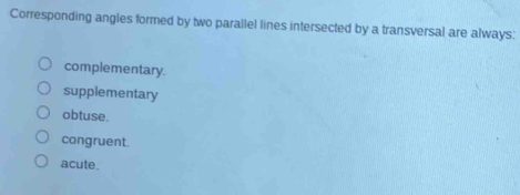 Corresponding angles formed by two parallel lines intersected by a transversal are always:
complementary.
supplementary
obtuse.
congruent.
acute.