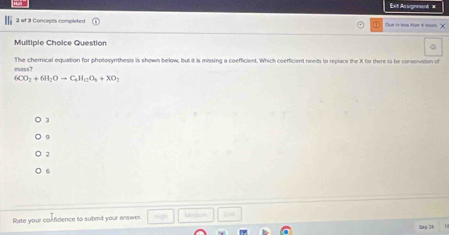 Exit Assignment x
2 of 3 Concepts completed Due in tess tham 4 hour X
Multiple Choice Question
The chemical equation for photosynthesis is shown below, but it is missing a coefficient. Which coefficient needs to replace the X for there to be conservation of
mass?
6CO_2+6H_2Oto C_6H_12O_6+XO_2
3
9
2
6
Rate your confidence to submit your answer.
Mesligm Low
Sep 26 1