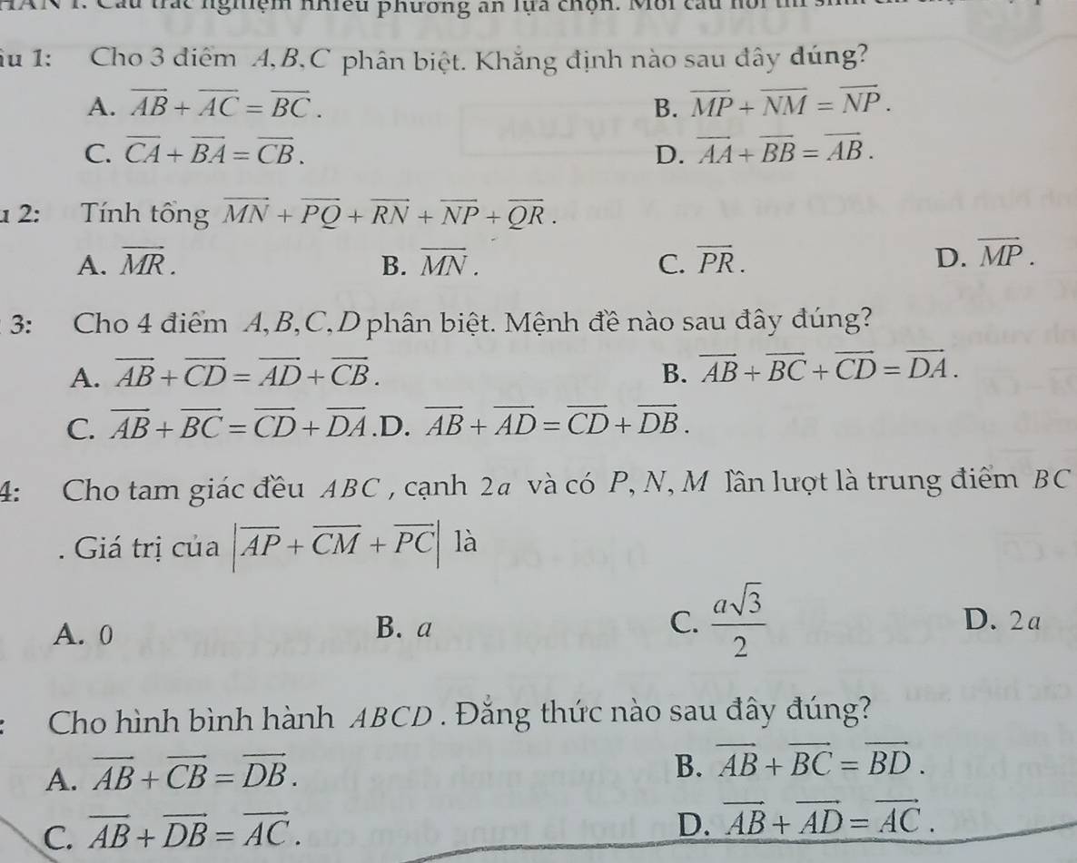 Câu trác nghiệm nhiều phương an lựa chộn. Môi cấu hồi
Su 1: Cho 3 điểm A, B,C phân biệt. Khắng định nào sau đây đúng?
A. overline AB+overline AC=overline BC. B. overline MP+overline NM=overline NP.
C. overline CA+overline BA=overline CB. D. overline AA+overline BB=overline AB. 
1 2: Tính tổng overline MN+overline PQ+overline RN+overline NP+overline QR.
A. vector MR. B. overline MN. C. overline PR. D. overline MP. 
3: Cho 4 điểm A, B,C,Dphân biệt. Mệnh đề nào sau đây đúng?
A. overline AB+overline CD=overline AD+overline CB. B. vector AB+vector BC+vector CD=vector DA.
C. overline AB+overline BC=overline CD+overline DA .D. vector AB+vector AD=vector CD+vector DB. 
4: Cho tam giác đều ABC , cạnh 2# và có P, N, M lần lượt là trung điểm BC
Giá trị của |vector AP+vector CM+vector PC| là
A. 0
B. a C.  asqrt(3)/2  D. 2a
Cho hình bình hành ABCD. Đăng thức nào sau đây đúng?
A. vector AB+vector CB=vector DB.
B. vector AB+vector BC=vector BD.
C. vector AB+vector DB=vector AC.
D. vector AB+vector AD=vector AC.