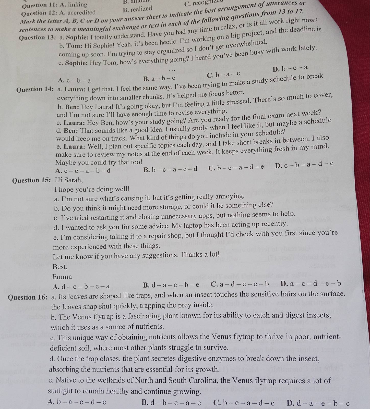 Question 11:A. linking B. amom
Question 12:A. accredited B. realized C. recogni2c
Mark the letter A, B, C or D on your answer sheet to indicate the best arrangement of utterances or
sentences to make a meaningful exchange or text in each of the following questions from 13 to 17.
Question 13: a. Sophie: I totally understand. Have you had any time to relax, or is it all work right now?
b. Tom: Hi Sophie! Yeah, it’s been hectic. I’m working on a big project, and the deadline is
coming up soon. I’m trying to stay organized so I don’t get overwhelmed.
c. Sophie: Hey Tom, how’s everything going? I heard you’ve been busy with work lately.
D. b-c-a
C. b-a-c
A. c-b-a
B. a-b-c
Question 14: a. Laura: I get that. I feel the same way. I’ve been trying to make a study schedule to break
everything down into smaller chunks. It’s helped me focus better.
b. Ben: Hey Laura! It’s going okay, but I’m feeling a little stressed. There’s so much to cover,
and I’m not sure I’ll have enough time to revise everything.
c. Laura: Hey Ben, how’s your study going? Are you ready for the final exam next week?
d. Ben: That sounds like a good idea. I usually study when I feel like it, but maybe a schedule
would keep me on track. What kind of things do you include in your schedule?
e. Laura: Well, I plan out specific topics each day, and I take short breaks in between. I also
make sure to review my notes at the end of each week. It keeps everything fresh in my mind.
Maybe you could try that too!
A. c-e-a-b-d B. b-c-a-e-d C. b-c-a-d-e D. c-b-a-d-e
Question 15: Hi Sarah,
I hope you’re doing well!
a. I’m not sure what’s causing it, but it’s getting really annoying.
b. Do you think it might need more storage, or could it be something else?
c. I’ve tried restarting it and closing unnecessary apps, but nothing seems to help.
d. I wanted to ask you for some advice. My laptop has been acting up recently.
e. I’m considering taking it to a repair shop, but I thought I’d check with you first since you’re
more experienced with these things.
Let me know if you have any suggestions. Thanks a lot!
Best,
Emma
A. d-c-b-e-a B. d-a-c-b-e C. a-d-c-e-b D. a-c-d-e-b
Question 16: a. Its leaves are shaped like traps, and when an insect touches the sensitive hairs on the surface,
the leaves snap shut quickly, trapping the prey inside.
b. The Venus flytrap is a fascinating plant known for its ability to catch and digest insects,
which it uses as a source of nutrients.
c. This unique way of obtaining nutrients allows the Venus flytrap to thrive in poor, nutrient-
deficient soil, where most other plants struggle to survive.
d. Once the trap closes, the plant secretes digestive enzymes to break down the insect,
absorbing the nutrients that are essential for its growth.
e. Native to the wetlands of North and South Carolina, the Venus flytrap requires a lot of
sunlight to remain healthy and continue growing.
A. b-a-e-d-c B. d-b-c-a-e C. b-e-a-d-c D. d-a-e-b-c