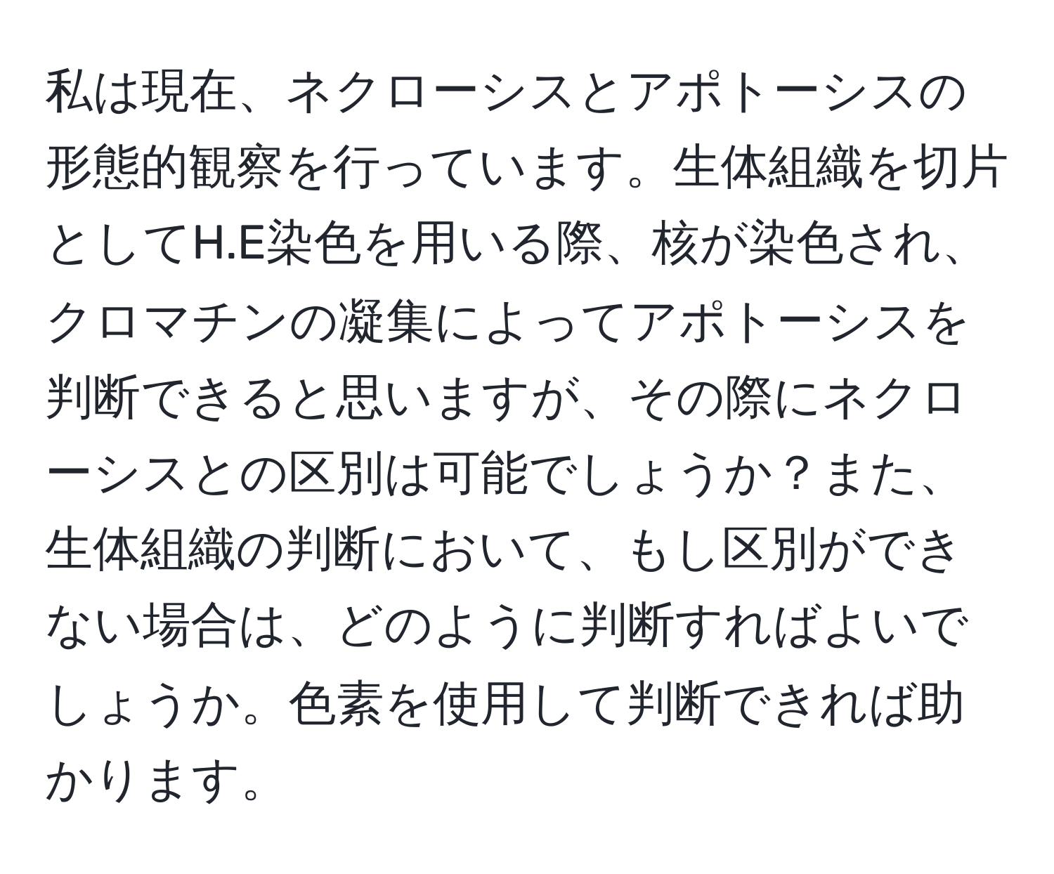 私は現在、ネクローシスとアポトーシスの形態的観察を行っています。生体組織を切片としてH.E染色を用いる際、核が染色され、クロマチンの凝集によってアポトーシスを判断できると思いますが、その際にネクローシスとの区別は可能でしょうか？また、生体組織の判断において、もし区別ができない場合は、どのように判断すればよいでしょうか。色素を使用して判断できれば助かります。