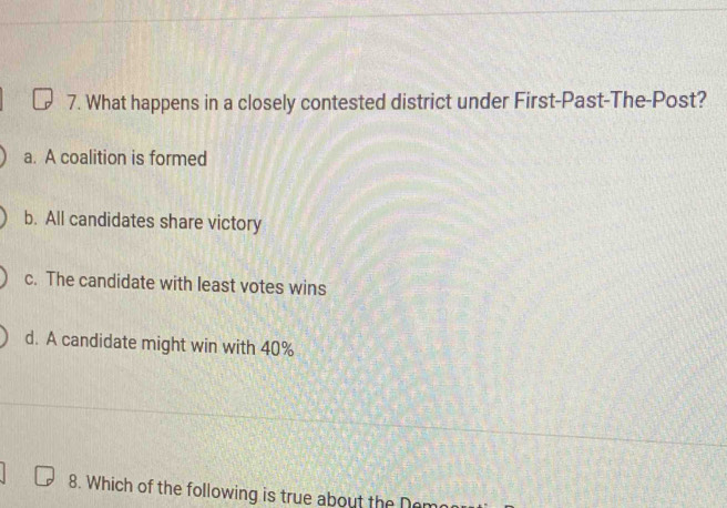 What happens in a closely contested district under First-Past-The-Post?
a. A coalition is formed
b. All candidates share victory
c. The candidate with least votes wins
d. A candidate might win with 40%
8. Which of the following is true about the De