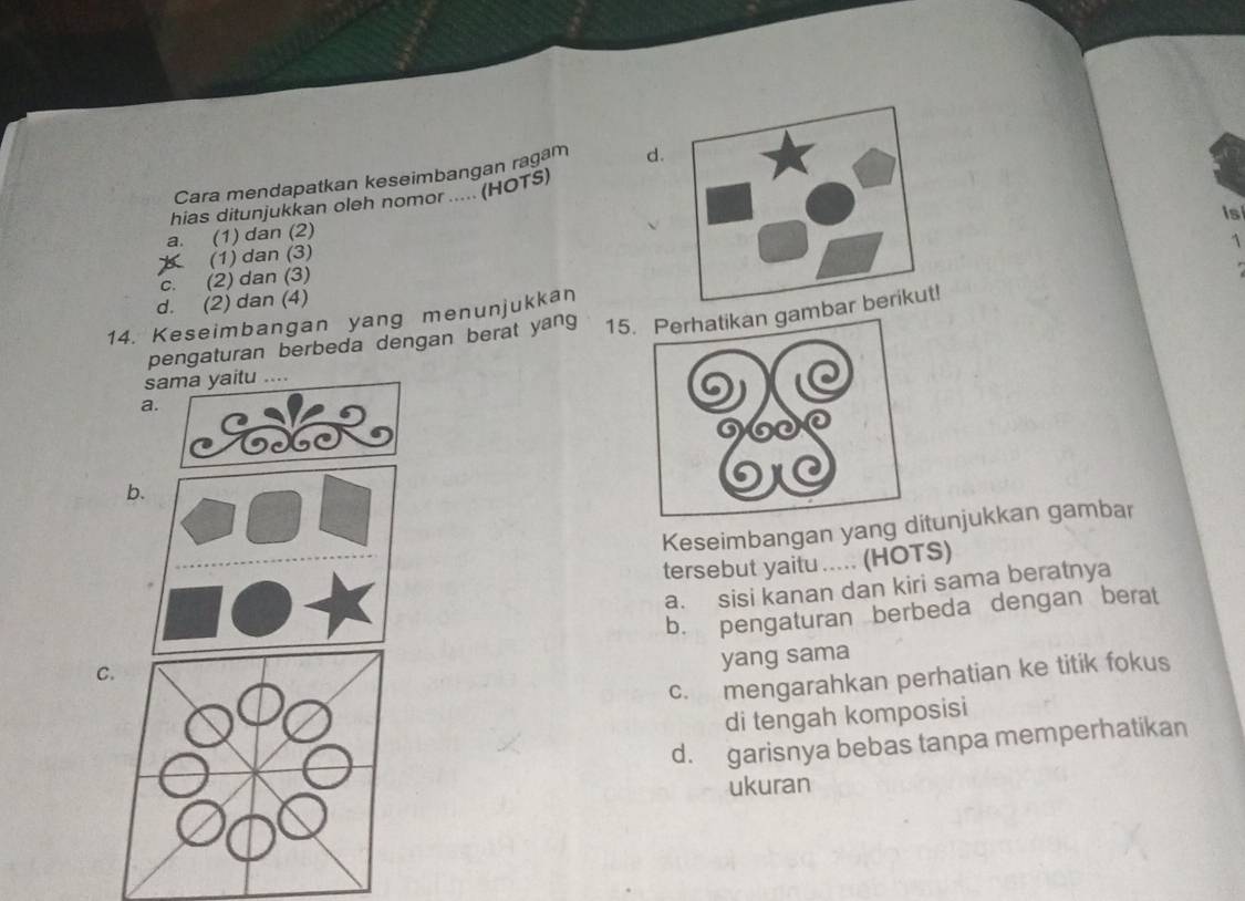 Cara mendapatkan keseimbangan ragam d.
hias ditunjukkan oleh nomor ..... (HOTS)
is
a. (1) dan (2)
1
B (1) dan (3)
c. (2) dan (3)
d. (2) dan (4)
14. Keseimbangan yang menunjukkan 15m
pengaturan berbeda dengan berat yang
sama yaitu ....
a.
Keseimbangan yang ditunjukkan gambar
tersebut yaitu ..... (HOTS)
a. sisi kanan dan kiri sama beratnya
C.b. pengaturan berbeda dengan berat
yang sama
c. mengarahkan perhatian ke titik fokus
di tengah komposisi
d. garisnya bebas tanpa memperhatikan
ukuran