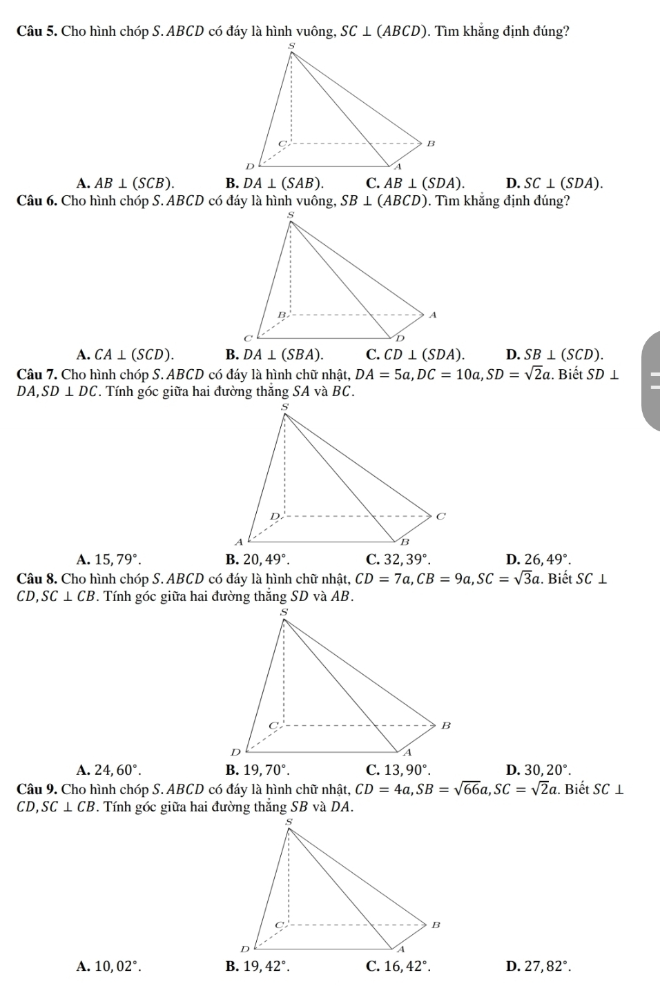 Cho hình chóp S. ABCD có đáy là hình vuông, SC⊥ (ABCD). Tìm khắng định đúng?
A. AB⊥ (SCB). B. DA⊥ (SAB). C. AB⊥ (SDA). D. SC⊥ (SDA). 
Câu 6. Cho hình chóp S. ABCD có đáy là hình vuông, SB⊥ (ABCD). Tìm khắng định đúng?
A. CA⊥ (SCD). B. DA⊥ (SBA). C. CD⊥ (SDA). D. SB⊥ (SCD). 
Câu 7. Cho hình chóp S. ABCD có đáy là hình chữ nhật, DA=5a, DC=10a, SD=sqrt(2)a :. Biết SD⊥
DA, SD⊥ DC. Tính góc giữa hai đường thăng SA và BC.
A. 15, 79°. B. 20, 49°. C. 32, 39°. D. 26, 49°. 
Câu 8. Cho hình chóp S. ABCD có đáy là hình chữ nhật, CD=7a, CB=9a, SC=sqrt(3)a. Biết SC⊥
CD, SC⊥ CB. Tính góc giữa hai đường thắng SD và AB.
A. 24, 60°. B. 19, 70°. C. 13,90°. D. 30,20°. 
Câu 9. Cho hình chóp S. ABCD có đáy là hình chữ nhật, CD=4a, SB=sqrt(66)a, SC=sqrt(2)a. Biết SC⊥
CD, SC⊥ CB
A. 10, 02°. 19, 42°. 16, 42°. D. 27, 82°.