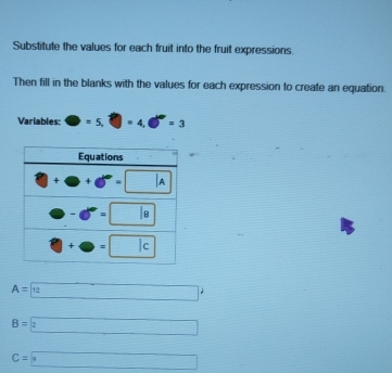 Substitute the values for each fruit into the fruit expressions.
Then fill in the blanks with the values for each expression to create an equation.
Variables: □ =5.□ =4.□°=3
A=
B=2
C=□