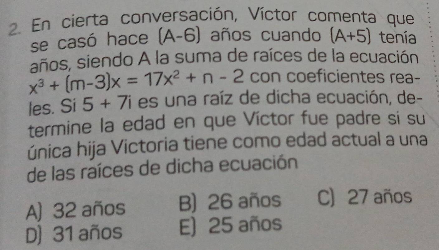 En cierta conversación, Víctor comenta que
se casó hace (A-6) años cuando (A+5) tenía
años, siendo A la suma de raíces de la ecuación
x^3+(m-3)x=17x^2+n-2 con coeficientes rea-
les. Si 5+7i es una raíz de dicha ecuación, de-
termine la edad en que Víctor fue padre si su
única hija Victoria tiene como edad actual a una
de las raíces de dicha ecuación
A) 32 años
B) 26 años
C) 27 años
D) 31 años E) 25 años