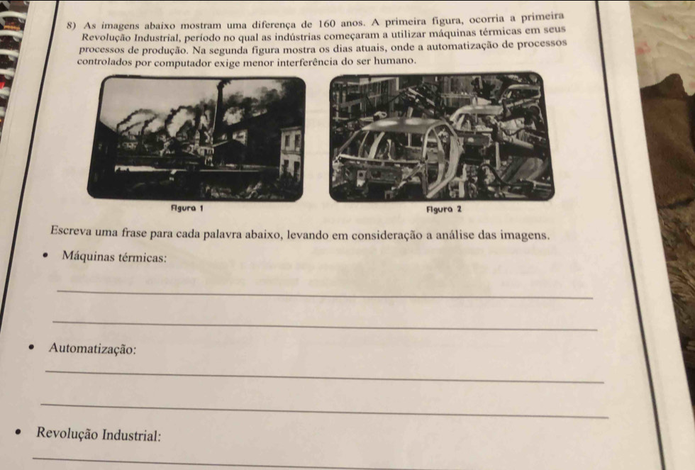 As imagens abaixo mostram uma diferença de 160 anos. A primeira figura, ocorria a primeira 
Revolução Industrial, período no qual as indústrias começaram a utilizar máquinas térmicas em seus 
processos de produção. Na segunda figura mostra os dias atuais, onde a automatização de processos 
controlados por computador exige menor interferência do ser humano. 
Escreva uma frase para cada palavra abaixo, levando em consideração a análise das imagens. 
Máquinas térmicas: 
_ 
_ 
Automatização: 
_ 
_ 
Revolução Industrial: 
_