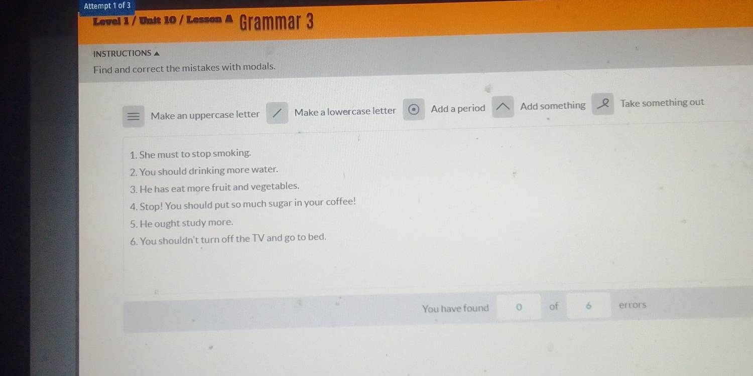 Attempt 1 of 3 
Level 1 / Unit 10 / Lesson A Grammar 3 
INSTRUCTIONS ▲ 
Find and correct the mistakes with modals. 
Make an uppercase letter Make a lowercase letter Add a period Add something Take something out 
1. She must to stop smoking. 
2. You should drinking more water. 
3. He has eat more fruit and vegetables. 
4. Stop! You should put so much sugar in your coffee! 
5. He ought study more. 
6. You shouldn't turn off the TV and go to bed. 
You have found 0 of 6 errors