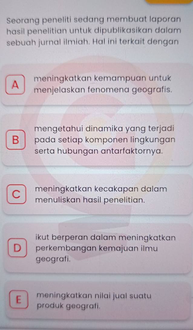 Seorang peneliti sedang membuat laporan
hasil penelitian untuk dipublikasikan dalam 
sebuah jurnal ilmiah. Hal ini terkait dengan
A meningkatkan kemampuan untuk
menjelaskan fenomena geografis.
mengetahui dinamika yang terjadi
B pada setiap komponen lingkungan
serta hubungan antarfaktornya.
meningkatkan kecakapan dalam
C menuliskan hasil penelitian.
ikut berperan dalam meningkatkan
D perkembangan kemajuan ilmu
geografi.
E meningkatkan nilai jual suatu
produk geografi.