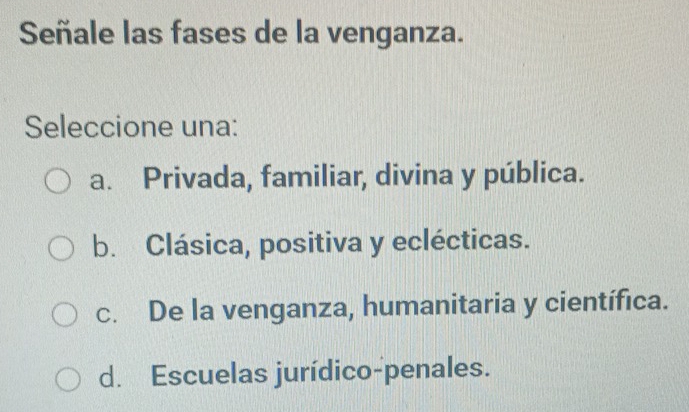 Señale las fases de la venganza.
Seleccione una:
a. Privada, familiar, divina y pública.
b. Clásica, positiva y eclécticas.
c. De la venganza, humanitaria y científica.
d. Escuelas jurídico-penales.