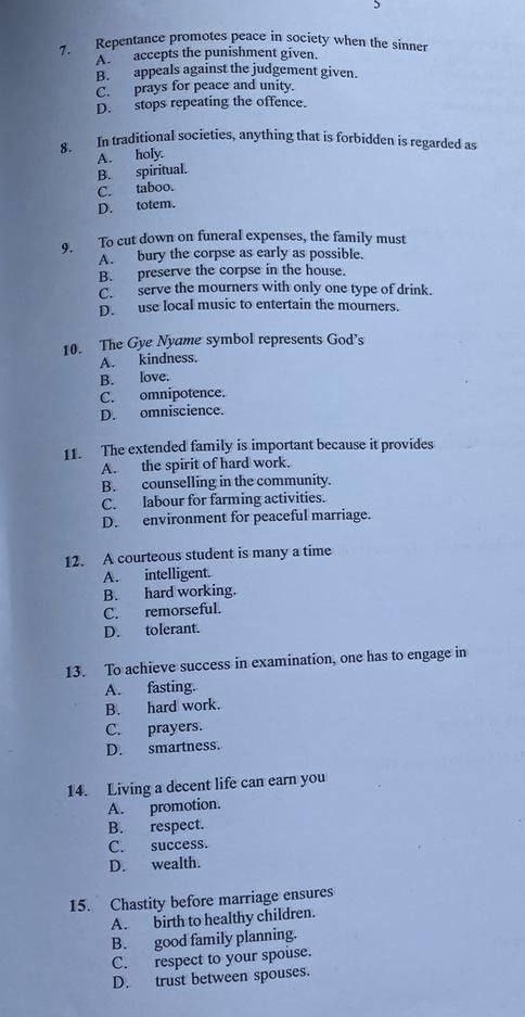 Repentance promotes peace in society when the sinner
A. accepts the punishment given.
B. appeals against the judgement given.
C. prays for peace and unity.
D. stops repeating the offence.
8. In traditional societies, anything that is forbidden is regarded as
B. spiritual. A. holy.
C. taboo.
D. totem.
9. To cut down on funeral expenses, the family must
A. bury the corpse as early as possible.
B. preserve the corpse in the house.
C. serve the mourners with only one type of drink.
D. use local music to entertain the mourners.
10. The Gye Nyame symbol represents God’s
A. kindness.
B. love.
C. omnipotence.
D. omniscience.
11. The extended family is important because it provides
A. the spirit of hard work.
B. counselling in the community.
C. labour for farming activities.
D. environment for peaceful marriage.
12. A courteous student is many a time
A. intelligent.
B. hard working.
C. remorseful.
D. tolerant.
13. To achieve success in examination, one has to engage in
A. fasting.
B. hard work.
C. prayers.
D. smartness.
14. Living a decent life can earn you
A. promotion.
B. respect.
C. success.
D. wealth.
15. Chastity before marriage ensures
A. birth to healthy children.
B. good family planning.
C. respect to your spouse.
D. trust between spouses.