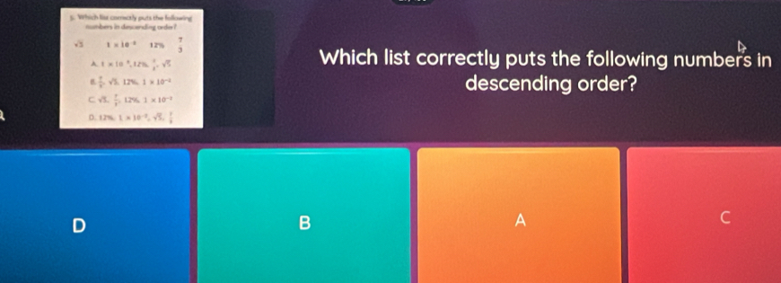 Which list corectly puts the following
numbers in descending order ?
1* 10^(-2)1255 7/3 
A 1* 10^3, 12% ,  2/3 =sqrt(5)
Which list correctly puts the following numbers in
 1/2 , sqrt(2), 12% , 1* 10^(-2) descending order?
C sqrt(3),  1/3 , 12% 1, 1* 10^(-1)
D. 12% , 1* 10^(-2), sqrt(5),  1/4 
D
B
A