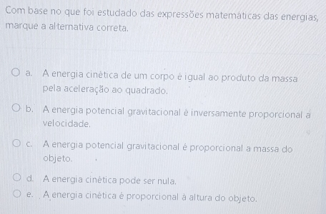 Com base no que foi estudado das expressões matemáticas das energias,
marque a alternativa correta.
a. A energia cinética de um corpo é igual ao produto da massa
pela aceleração ao quadrado.
b. A energia potencial gravitacional é inversamente proporcional a
velocidade.
c. A energia potencial gravitacional é proporcional a massa do
objeto.
d. A energia cinética pode ser nula,
e. A energia cinética é proporcional à altura do objeto.