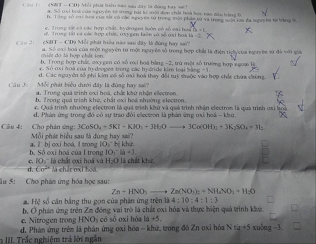 (SBT- CD) Mỗi phát biểu nào sau đây là đúng hay sai?
a. Số oxi hoá của nguyên tử trong bắt kì một đơn chất hoá học nào đều bằng 0.
b. Tổng số oxi hoá của tất cả các nguyên tử trong một phận từ và trong một ion đa nguyên tử bằng 0.
c. Trong tất cả các hợp chất, hydrogen luôn có số oxi hoa 1a+1.
d. Trong tất cả các hợp chất, oxygen luôn có số oxi hoá là −2.
Câu 2: (SBT- CD) Mỗi phát biểu nào sau đây là đúng hay sai?
a. Số oxi hoá của một nguyên tử một nguyên tố trong hợp chất là điện tích/của nguyên tử đó với giả
thiết đó là hợp chất ion.
b. Trong hợp chất, oxygen có số oxi hoá bằng −2, trừ một số trường hợp ngoại lệ.
c. Số oxi hoá của hydrogen trong các hydride kim loại bằng +1.
d. Các nguyên tố phi kim có số oxi hoá thay đổi tuỳ thuộc vào hợp chất chứa chúng.
Câu 3: Mỗi phát biểu dưới đây là đúng hay sai?
a. Trong quá trình oxi hoá, chất khử nhận electron.
b. Trong quá trình khử, chất oxi hoá nhường electron.
c. Quá trình nhường electron là quá trình khử và quá trình nhận electron là quá trình oxi hoả.
d. Phản ứng trong đó có sự trao đồi electron là phản ứng oxi hoá - khử.
Câu 4: Cho phản ứng: 3CoSO_4+5KI+KIO_3+3H_2Oto 3Co(OH)_2+3K_2SO_4+3I_2.
Mỗi phát biểu sau là đúng hay sai?
a. I¯ bị oxi hoá, I trong IO_3^(-b ị khử.
b. Số oxi hoá của I trong IO_3^-la+3.
c. IO_3)^- là chất oxi hoá và H_2O là chất khử.
d. Co^(2+) là chất oxi hoá.
âu 5: Cho phản ứng hóa học sau:
Zn+HNO_3to Zn(NO_3)_2+NH_4NO_3+H_2O
a. Hệ số cân bằng thu gọn của phản ứng trên là 4:10:4:1:3
b. Ở phản ứng trên Zn đóng vai trò là chất oxi hóa và thực hiện quá trình khử.
c. Nitrogen trong HNO_3 có số oxi hóa 1dot a+5.
d. Phản ứng trên là phản ứng oxi hóa - khử, trong đó Zn oxi hóa N từ +5 xuống −3.
n III. Trắc nghiệm trả lời ngắn