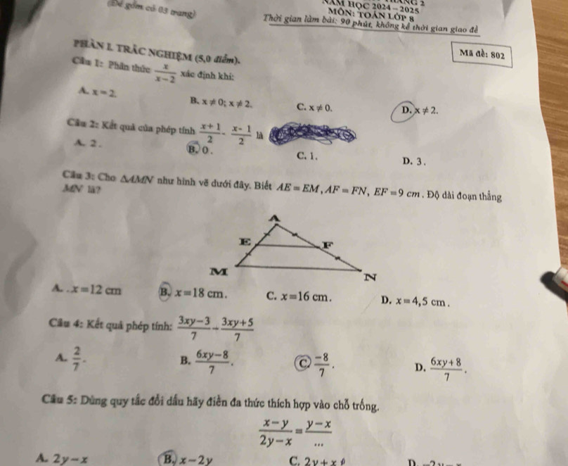 NXM HỌC 2024 - 2025
MôN: TOán lớp 8
(Đ ể gồm cả 03 trang) Thời gian làm bài: 90 phút, không kể thời gian giao đề
PHÀN L TRẬC NGHIệM (5,0 điểm).
Mã đề: 802
Câu 1: Phân thức  x/x-2  xác định khi:
A. x=2. B. x!= 0; x!= 2. C. x!= 0. D. x!= 2. 
Câu 2: : Kết quả của phép tính  (x+1)/2 - (x-1)/2  là
A. 2. B. 0. C. 1.
D. 3.
Cầu 3: Cho △ AMN như hình vẽ dưới đây. Biết AE=EM, AF=FN, EF=9cm
ä lå? . Độ dài đoạn thắng
A. . x=12cm B. x=18cm. C. x=16cm. D. x=4,5cm. 
Câu 4: Kết quả phép tính:  (3xy-3)/7 - (3xy+5)/7 
B.
A.  2/7 .  (6xy-8)/7 .  (-8)/7 . D.  (6xy+8)/7 . 
Câu 5: Dùng quy tắc đổi dầu hãy điền đa thức thích hợp vào chỗ trống.
 (x-y)/2y-x = (y-x)/... 
A. 2y-x B. x-2y C. 2y+x^6 D