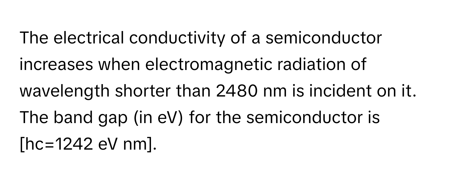 The electrical conductivity of a semiconductor increases when electromagnetic radiation of wavelength shorter than 2480 nm is incident on it. The band gap (in eV) for the semiconductor is [hc=1242 eV nm].