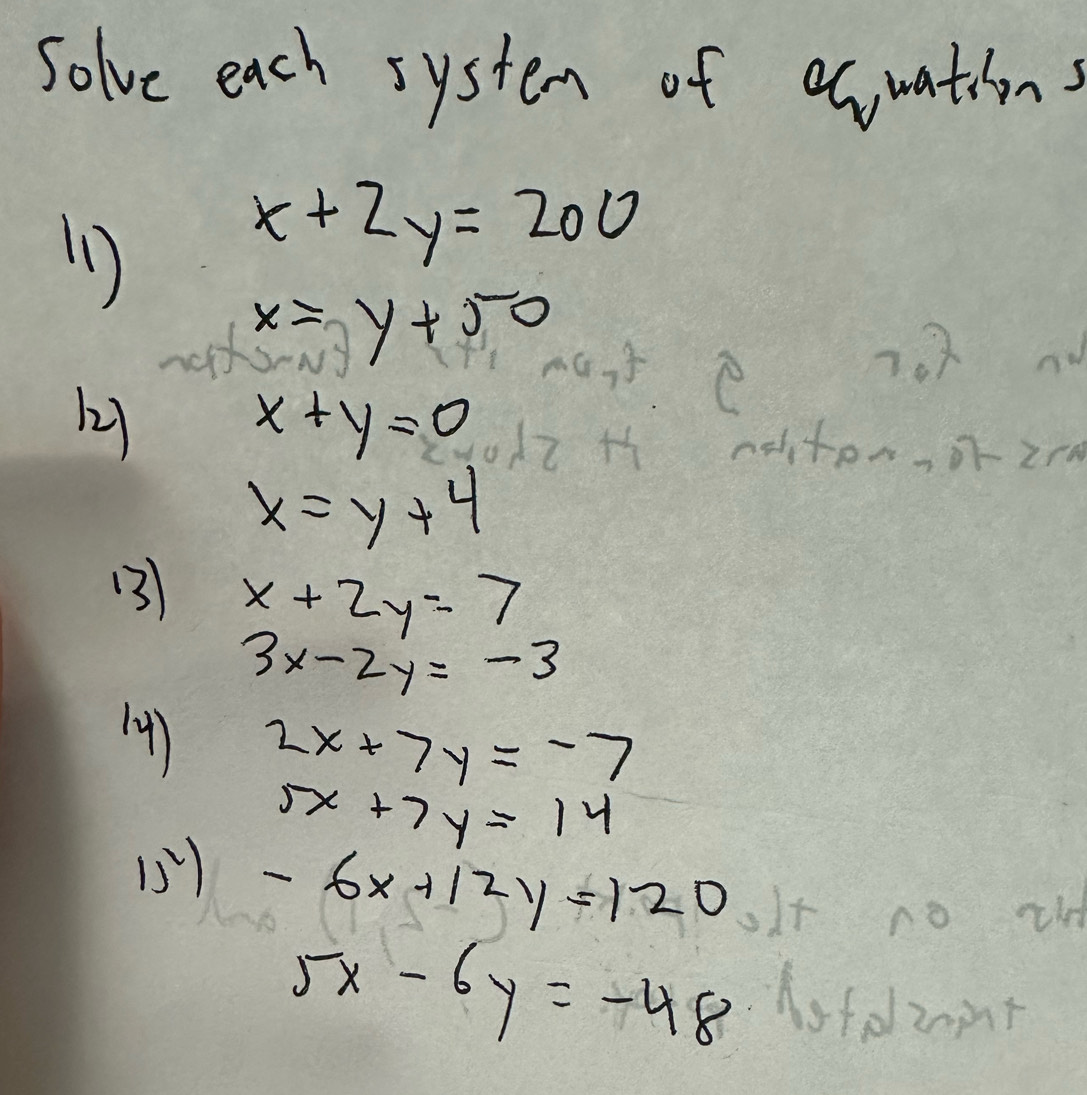 Solve each system of ecuations 
1
x+2y=200
x=y+50
7.2
22) x+y=0
noiton, or 2rn
x=y+4
(3) x+2y=7
3x-2y=-3
) 2x+7y=-7
5x+7y=14
15) -6x+12y=120
5x-6y=-48