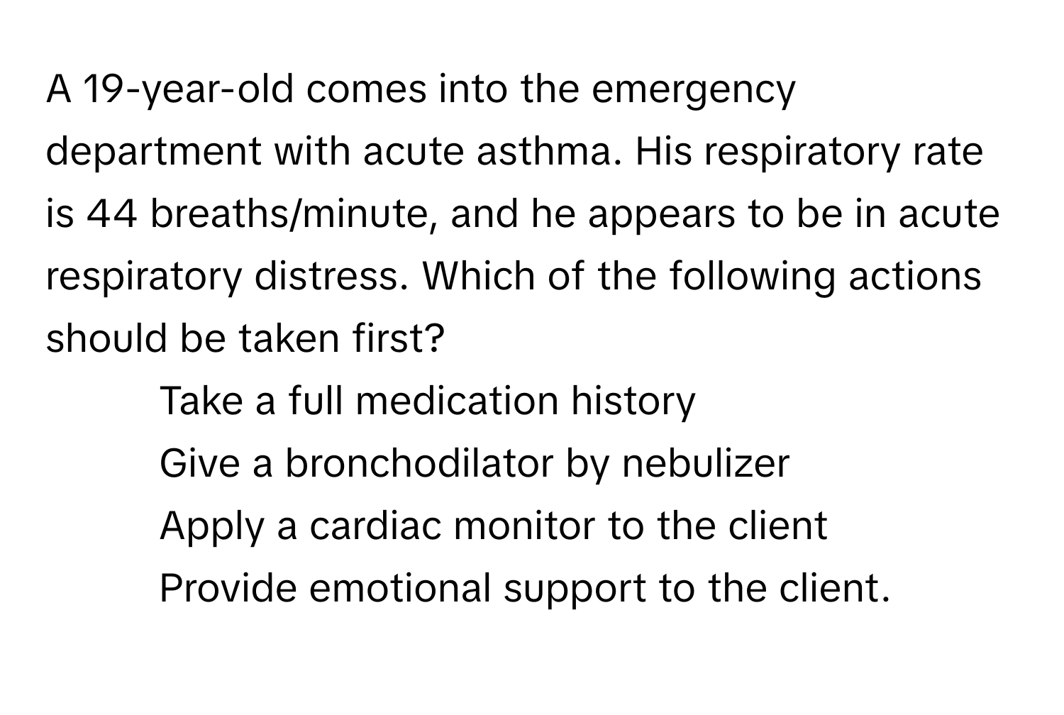 A 19-year-old comes into the emergency department with acute asthma. His respiratory rate is 44 breaths/minute, and he appears to be in acute respiratory distress. Which of the following actions should be taken first?

1. Take a full medication history
2. Give a bronchodilator by nebulizer
3. Apply a cardiac monitor to the client
4. Provide emotional support to the client.