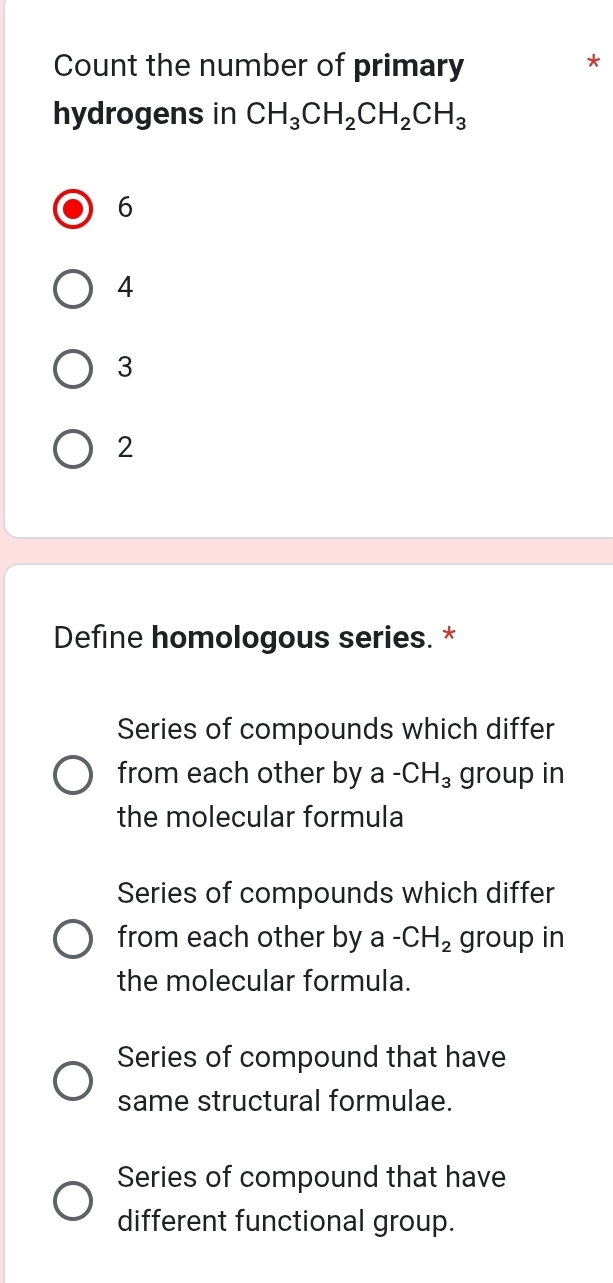 Count the number of primary
*
hydrogens in CH_3CH_2CH_2CH_3
6
4
3
2
Define homologous series. *
Series of compounds which differ
from each other by a -CH_3 group in
the molecular formula
Series of compounds which differ
from each other by a -CH_2 group in
the molecular formula.
Series of compound that have
same structural formulae.
Series of compound that have
different functional group.