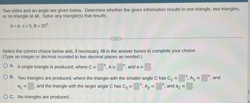 Two sides and an angle are given below. Determine whether the given information results in one triangle, two triangles,
or no triangle at all. Solve any triangle(s) that results.
b=4, c=5, B=20°
Select the correct choice below and, if necessary, fill in the answer boxes to complete your choice.
(Type an integer or decimal rounded to two decimal places as needed.)
A. A single triangle is produced, where Capprox □°, Aapprox □° , and aapprox □.
B. Two triangles are produced, where the triangle with the smaller angle C has C_1approx □°, A_1approx □° , and
a_1approx □ , and the triangle with the larger angle C has C_2approx □°, A_2approx □° , and a_2approx □.
C. No triangles are produced.