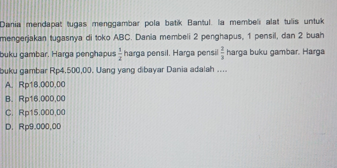 Dania mendapat tugas menggambar pola batik Bantul. la membeli alat tulis untuk
mengerjakan tugasnya di toko ABC. Dania membeli 2 penghapus, 1 pensil, dan 2 buah
buku gambar. Harga penghapus  1/2  harga pensil. Harga pensil  2/3  harga buku gambar. Harga
buku gambar Rp4.500,00. Uang yang dibayar Dania adalah ....
A. Rp18.000,00
B. Rp16.000,00
C. Rp15.000,00
D. Rp9.000,00