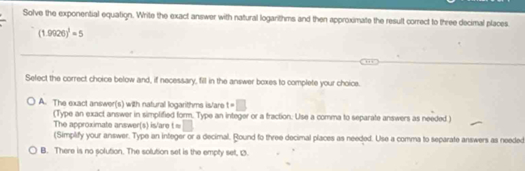 Solve the exponential equation. Write the exact answer with natural logarithms and then approximate the result correct to three decimal places.
(1.9926)^1=5
Select the correct choice below and, if necessary, fill in the answer boxes to complete your choice.
A. The exact answer(s) with natural logarithms is/are t=□
(Type an exact answer in simplified form. Type an integer or a fraction. Use a comma to separate answers as needed )
The approximate answer(s) is/are tapprox □
(Simplify your answer. Type an integer or a decimal. Round to three decimal places as needed. Use a comma to separate answers as needed
B. There is no solution. The solution set is the empty set, .