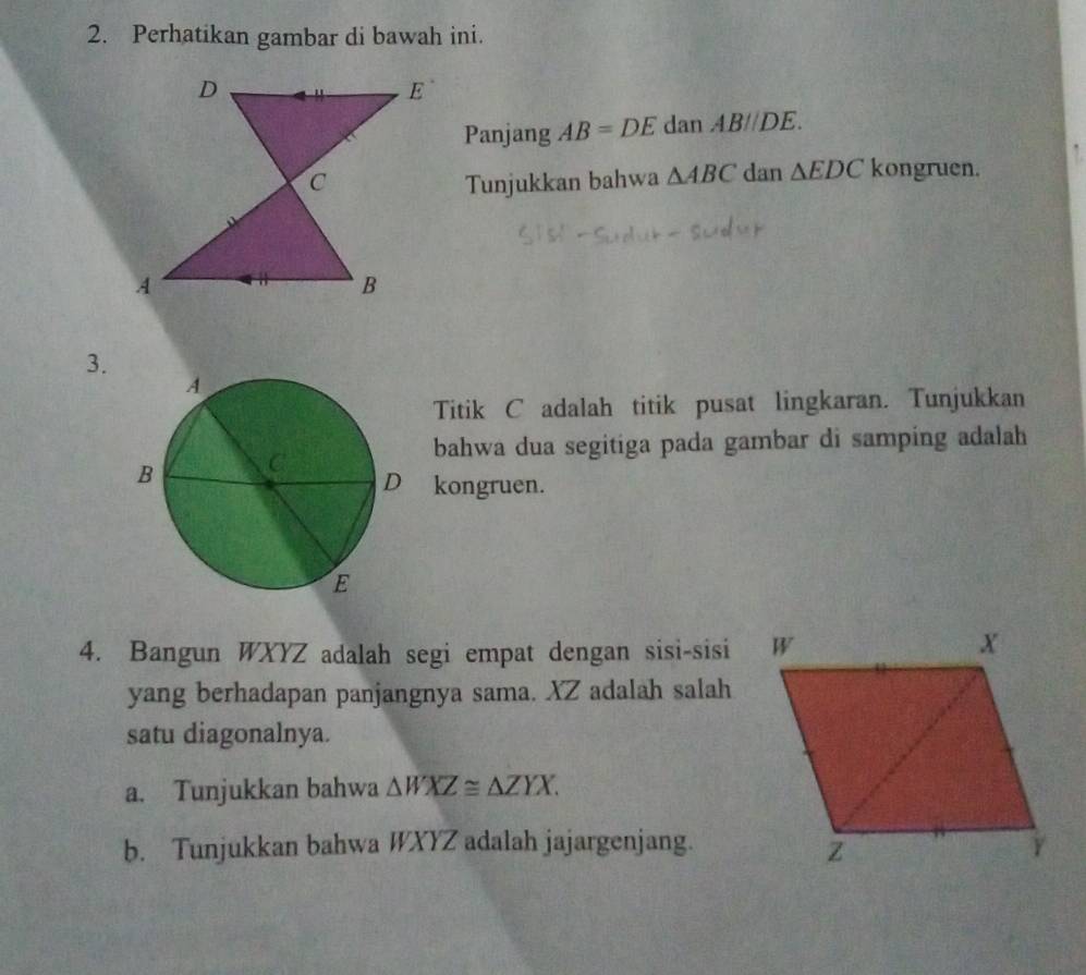 Perhatikan gambar di bawah ini. 
Panjang AB=DE dan ABparallel DE. 
Tunjukkan bahwa △ ABC dan △ EDC kongruen. 
3. 
Titik C adalah titik pusat lingkaran. Tunjukkan 
bahwa dua segitiga pada gambar di samping adalah 
kongruen. 
4. Bangun WXYZ adalah segi empat dengan sisi-sisi 
yang berhadapan panjangnya sama. XZ adalah salah 
satu diagonalnya. 
a. Tunjukkan bahwa △ WXZ≌ △ ZYX. 
b. Tunjukkan bahwa WXYZ adalah jajargenjang.