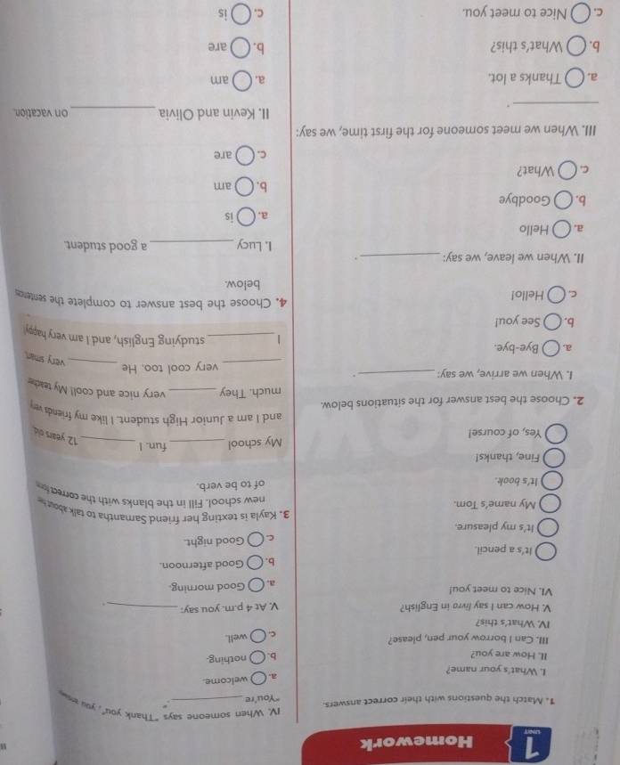 Homework
IV. When someone says "Thank you", you a
1. Match the questions with their correct answers. "You're_
a. ( ) welcome.
I. What's your name?
II. How are you?
b. nothing.
III. Can I borrow your pen, please? well.
c.
IV. What's this?
V. How can I say livro in English? V. At 4 p.m. you say:_
VI. Nice to meet you! a. Good morning.
b. Good afternoon.
It's a pencil.
C. Good night.
It's my pleasure. 3. Kayla is texting her friend Samantha to t about 
My name’s Tom
new school. Fill in the blanks with the correcti
It's book. of to be verb.
Fine, thanks! fun. I
My school_
Yes, of course!
_ 12 years old
and I am a Junior High student. I like my friends ver
2. Choose the best answer for the situations below.
much. They _very nice and cool! My teache
I. When we arrive, we say: _.
_
very cool too. He
_very sman.
a. Bye-bye.
1_ studying English, and I am very happy'
b. See you!
C. Hello!
4. Choose the best answer to complete the senteros
below.
II. When we leave, we say: _. _a good student.
I. Lucy
a. Hello
a. is
b. Goodbye
b. am
C. What?
C. are
III. When we meet someone for the first time, we say:
_.
II. Kevin and Olivia _on vacation.
a. Thanks a lot. a. am
b. What's this? b. are
C. Nice to meet you. C. is