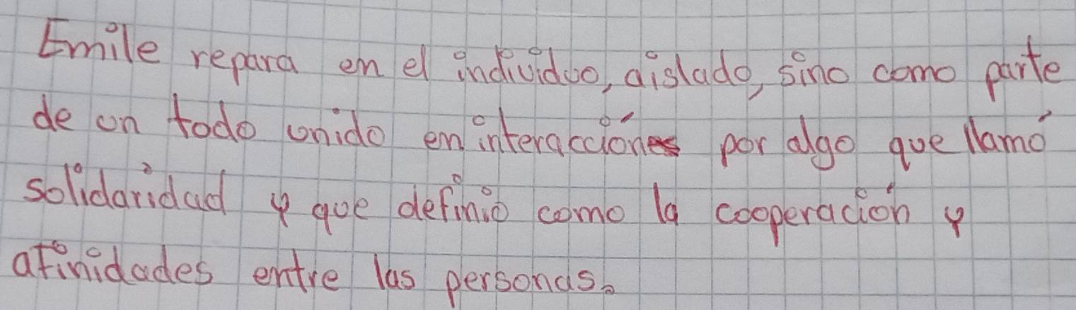 Emile repara en el individoo, dislado, pino como parte 
de on todo unido em interaccion por ago que llamo 
solidaridad goe definio como lg cooperacion 
afinidades entre las personds.