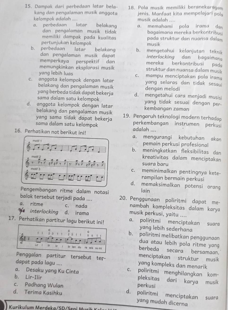 Dampak dari perbedaan latar bela- 18. Pola musik memiliki beranekaragam
kang dan pengalaman musik anggota jenis. Manfaat kita mempelajari pola
kelompok adalah .... musik adalah ....
a. perbedaan  latar belakang a. memahami pola irama dan
dan pengalaman musik tidak bagaimana mereka berkontribusi
memiliki dampak pada kualitas pada struktur dan nuansa dalam
pertunjukan kelompok musik
b. perbedaan latar belakang b. mengetahui kelanjutan teknik
dan pengalaman musik dapat interlocking dan bagaimana
memperkaya perspektif dan mereka berkontribusi pada
memungkinkan eksplorasi musik struktur dan nuansa dalam musik
yang lebih luas c. mampu menciptakan pola irama
c. anggota kelompok dengan latar yang selaras dan tidak sesaui
belakang dan pengalaman musik dengan melodi
yang berbeda tidak dapat bekerja d. mengetahui cara menjadi musisi
sama dalam satu kelompok yang tidak sesuai dengan per-
d. anggota kelompok dengan latar kembangan zaman
belakang dan pengalaman musik
yang sama tidak dapat bekerja 19. Pengaruh teknologi modern terhadap
sama dalam satu kelompok
perkembangan instrumen perkusi
adalah ....
16. Perhatikan not berikut ini!
a. mengurangi kebutuhan akan
motif 1 pemain perkusi profesional
b. meningkatkan fleksibilitas dan
motif 2
kreativitas dalam menciptakan
3 ,   
suara baru
motif 3
c. meminimalkan pentingnya kete-
rampilan bermain perkusi
d. memaksimalkan potensi orang
Pengembangan ritme dalam notasi lain
balok tersebut terjadi pada ....
20. Penggunaan poliritmi dapat me-
a. ritme c. nada
nambah kompleksitas dalam karya
interlocking d. irama
musik perkusi, yaitu ....
17. Perhatikan partitur lagu berikut ini!
a. poliritmi menciptakan suara
yang lebih sederhana
b. poliritmi melibatkan penggunaan
dua atau lebih pola ritme yang
berbeda secara bersamaan,
menciptakan struktur musik
Penggalan partitur tersebut ter- yang kompleks dan menarik
dapat pada lagu .... c. poliritmi menghilangkan kom-
a. Desaku yang Ku Cinta pleksitas dari karya musik
b. Lir-Ilir
perkusi
c. Padhang Wulan d. poliritmi menciptakan suara
d. Terima Kasihku
yang mudah dicerna
Kurikulum M erdeka / S D /   eni