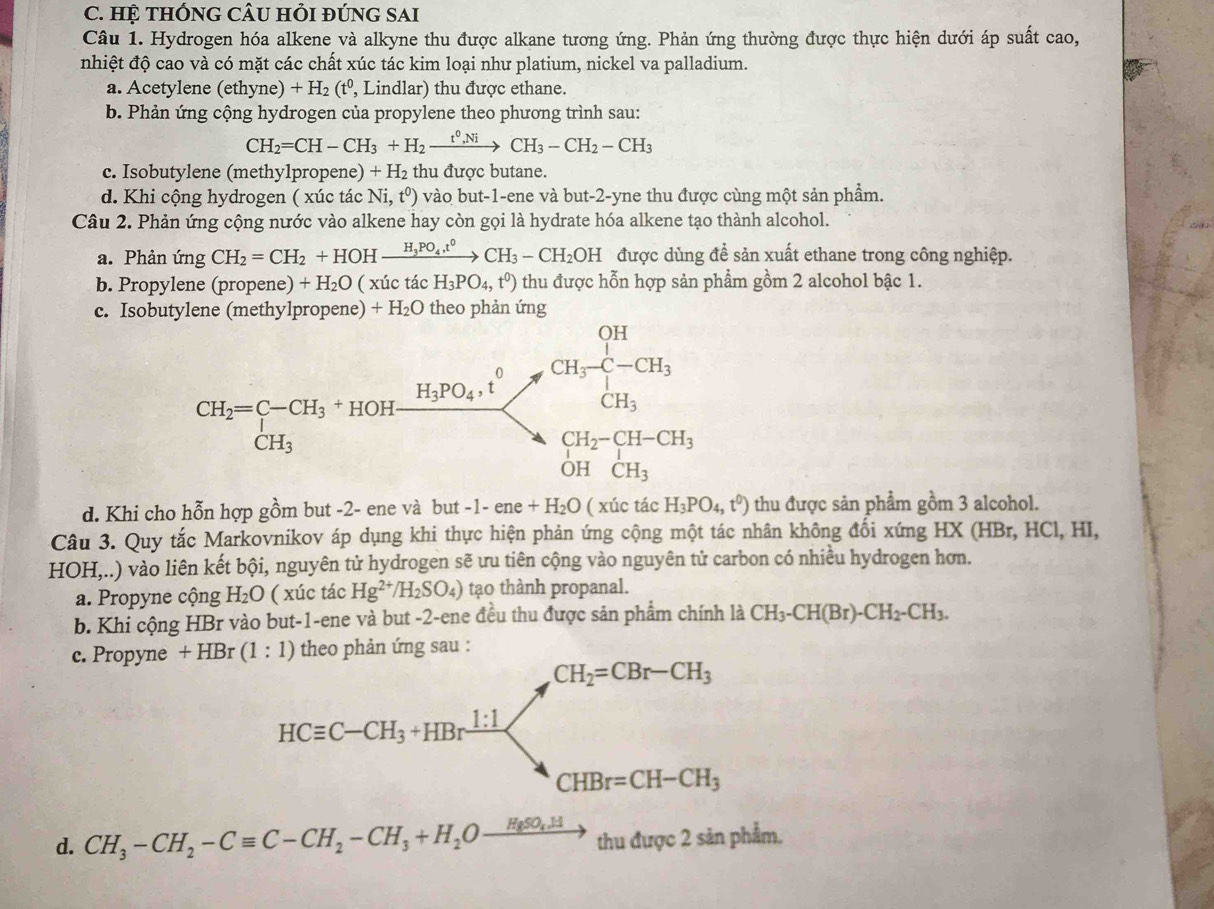 HỆ tHÔNG CÂU HỏI đÚNG SAI
Câu 1. Hydrogen hóa alkene và alkyne thu được alkane tương ứng. Phản ứng thường được thực hiện dưới áp suất cao,
nhiệt độ cao và có mặt các chất xúc tác kim loại như platium, nickel va palladium.
a. Acetylene (ethyne) +H_2(t^0 , Lindlar) thu được ethane.
b. Phản ứng cộng hydrogen của propylene theo phương trình sau:
CH_2=CH-CH_3+H_2xrightarrow t^0,NiCH_3-CH_2-CH_3
c. Isobutylene (methy1propene) + H₂ thu được butane.
d. Khi cộng hydrogen ( xúc tác Ni ,t^0) vào but-1-ene và but-2-yne thu được cùng một sản phẩm.
Câu 2. Phản ứng cộng nước vào alkene hay còn gọi là hydrate hóa alkene tạo thành alcohol.
a. Phản ứng CH_2=CH_2+HOHxrightarrow H_3PO_4t^0CH_3-CH_2OH được dùng đề sản xuất ethane trong công nghiệp.
b. Propylene (propene) +H_2O ( xúc tác H_3PO_4,t^0) thu được hỗn hợp sản phẩm gồm 2 alcohol bậc 1.
c. Isobutylene (methylpropene) +H_2O theo phản ứng
d. Khi cho hỗn hợp gồm but -2- ene và but -1-ene+H_2O ( xúc tác H_3PO_4,t^0) thu được sản phẩm gồm 3 alcohol.
Câu 3. Quy tắc Markovnikov áp dụng khi thực hiện phản ứng cộng một tác nhân không đối xứng HX (HBr, HCl, HI,
HOH,..) vào liên kết bội, nguyên tử hydrogen sẽ ưu tiên cộng vào nguyên tử carbon có nhiều hydrogen hơn.
a. Propyne cộng H_2O ( xúc tác Hg^(2+)/H_2SO_4) tạo thành propanal.
b. Khi cộng HBr vào but-1-ene và but -2-ene đều thu được sản phẩm chính là CH_3-CH(Br)-CH_2-CH_3.
c. Propyne  theo phản ứng sau :
d. CH_3-CH_2-Cequiv C-CH_2-CH_3+H_2Oxrightarrow HgSO_4.Htht 1 được 2 sản phẩm.