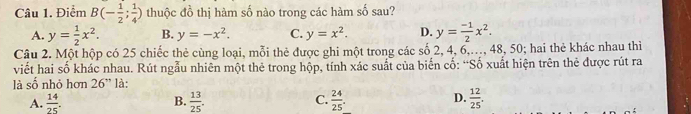 Điểm B(- 1/2 ; 1/4 ) thuộc đồ thị hàm số nào trong các hàm số sau?
A. y= 1/2 x^2. B. y=-x^2. C. y=x^2. D. y= (-1)/2 x^2. 
Câu 2. Một hộp có 25 chiếc thẻ cùng loại, mỗi thẻ được ghi một trong các số 2, 4, 6,..., 48, 50; hai thẻ khác nhau thì
viết hai số khác nhau. Rút ngẫu nhiên một thẻ trong hộp, tính xác suất của biển cố: “Số xuất hiện trên thẻ được rút ra
là số nhỏ hơn 26'' là:
A.  14/25 .  13/25 . C.  24/25 . D.  12/25 . 
B.