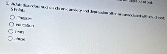 er to get out of bed.
5 Points
3) Adult disorders such as chronic anxiety and depression often are associated with childhood:
illnesses
education
fears
abuse