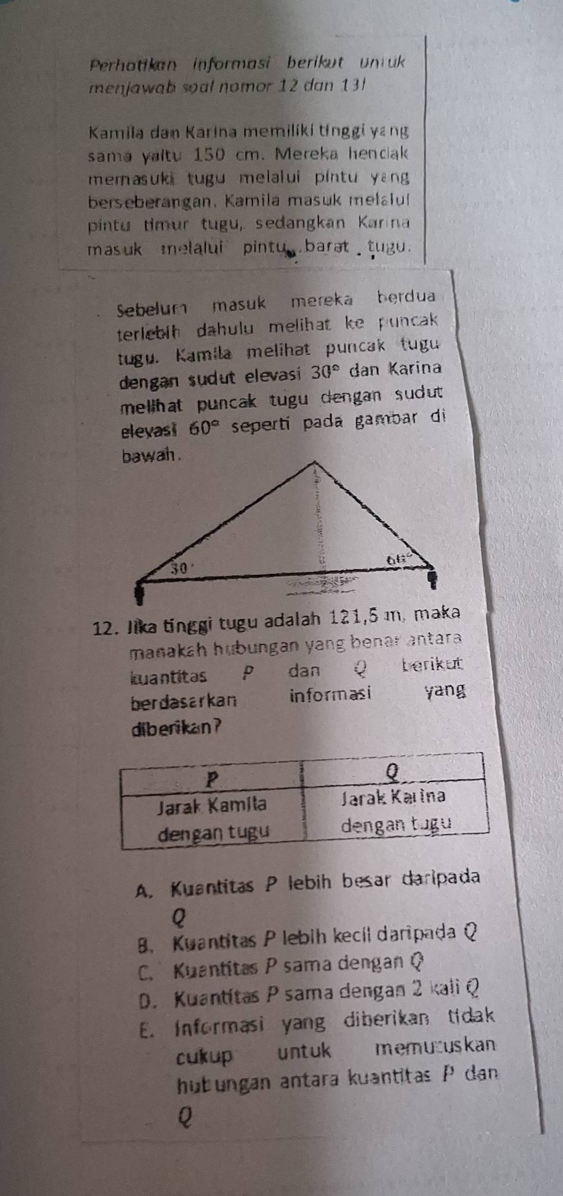 Perhatikan informasi berikut unruk
menjawab soal nomor 12 dan 13
Kamila dan Karina memiliki tinggi yang
sama yaltu 150 cm. Mereka hendak
memasuki tugu melalui pintu yang 
berseberangan, Kamila masuk melalul
pintu timur tugu, sedangkan Karina
masuk melalui pintu barat tugu.
Sebelum masuk mereka berdua
terlebih dahulu melihat ke puncak 
tugu. Kamila melihat puncak tugu
dengan sudut elevasi 30° dan Karina
mellhat puncak tugu dengan sudut .
eleyasi 60° seperti pada gambar di
12. Jika tinggi tugu adalah 121,5 ı, maka
manakah hubungan yang benar antara .
kuantitas P dan Q berikut
berdasarkan informasi yang
diberikan ?
A. Kuantitas P lebih besar daripada
Q
B. Kuantitas P lebih kecíl daripada Q
C. Kuantitas P sama dengan Q
D. Kuantítas P sama dengan 2 kali Q
E. Informasi yang diberikan tidak
cukup untuk memucuskan
hubungan antara kuantitas P dan
Q