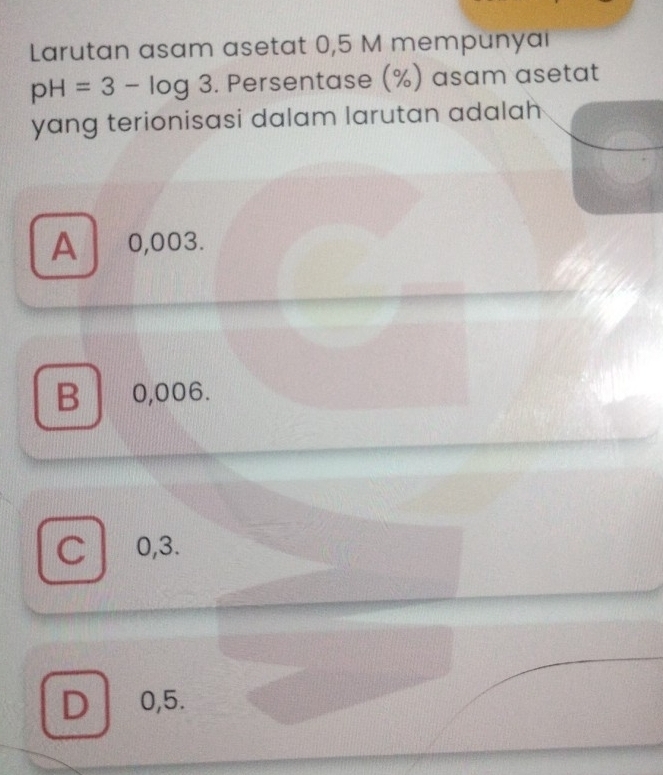 Larutan asam asetat 0,5 M mempunyai
pH=3-log 3. Persentase (%) asam asetat
yang terionisasi dalam larutan adalah
A 0,003.
B 0,006.
C 0,3.
D 0,5.