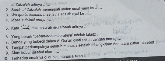 al-Zalzalah artinya 
2. Surah al-Zalzalah menempati urutan surat yang ke_ 
3. Wa qaalal insaanu maa la ha adalah ayat ke .. 
4. idzaa zulzilatil ardhu 
5. Kata e dalam surah al-Zalzalah artinya 
6. Yang berarti “beban-beban beratnya” adalah lafadz … 
7. Benda yang terkecil dalam Al Qur’an diistilahkan dengan nama 
8. Tempat berkumpulnya seluruh manusia setelah dibangkitkan dari alam kubur disebut_ 
9. Alam kubur disebut alam 
10. Terhadap amalnya di dunia, manusia akan