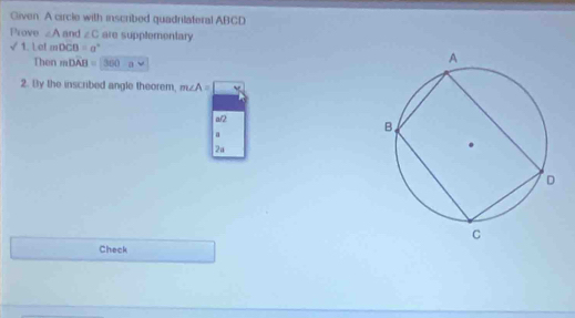 Given. A circle with inscribed quadrilateral ABCD
Prove ∠ A and ∠ C are supplementary 
√ 1. Le! mDCB=a°
Then mDAB=(300-a
2. By the inscribed angle theorem, m∠ A=□
a/2
a
2a 
Check