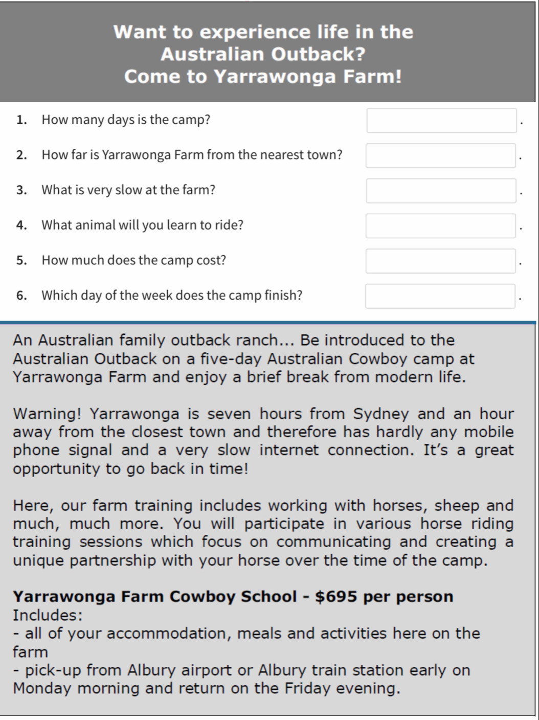 Want to experience life in the 
Australian Outback? 
Come to Yarrawonga Farm! 
1. How many days is the camp? 
2. How far is Yarrawonga Farm from the nearest town? 
3. What is very slow at the farm? 
4. What animal will you learn to ride? 
5. How much does the camp cost? 
6. Which day of the week does the camp finish? 
An Australian family outback ranch... Be introduced to the 
Australian Outback on a five-day Australian Cowboy camp at 
Yarrawonga Farm and enjoy a brief break from modern life. 
Warning! Yarrawonga is seven hours from Sydney and an hour
away from the closest town and therefore has hardly any mobile 
phone signal and a very slow internet connection. It's a great 
opportunity to go back in time! 
Here, our farm training includes working with horses, sheep and 
much, much more. You will participate in various horse riding 
training sessions which focus on communicating and creating a 
unique partnership with your horse over the time of the camp. 
Yarrawonga Farm Cowboy School - $695 per person 
Includes: 
- all of your accommodation, meals and activities here on the 
farm 
- pick-up from Albury airport or Albury train station early on 
Monday morning and return on the Friday evening.