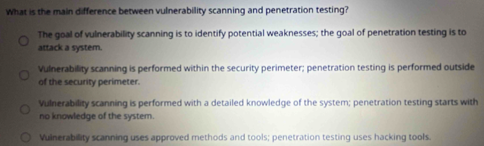 What is the main difference between vulnerability scanning and penetration testing?
The goal of vulnerability scanning is to identify potential weaknesses; the goal of penetration testing is to
attack a system.
Vulnerability scanning is performed within the security perimeter; penetration testing is performed outside
of the security perimeter.
Vulnerability scanning is performed with a detailed knowledge of the system; penetration testing starts with
no knowledge of the system.
Vulnerability scanning uses approved methods and tools; penetration testing uses hacking tools.