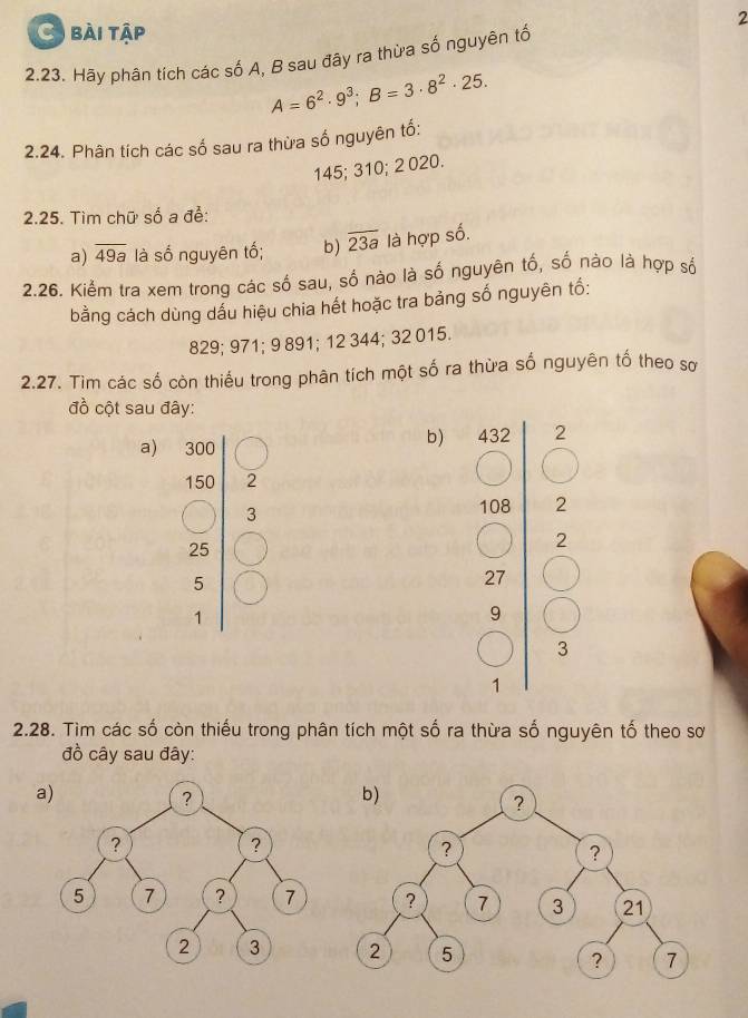 bài tập 
2.23. Hãy phân tích các số A, B sau đây ra thừa số nguyên tổ
A=6^2· 9^3; B=3· 8^2· 25. 
2.24. Phân tích các số sau ra thừa số nguyên tố:
145; 310; 2 020. 
2.25. Tìm chữ số a để: 
a) overline 49a là số nguyên tố; b) overline 23a là hợp số. 
2.26. Kiểm tra xem trong các số sau, số nào là số nguyên tố, số nào là hợp số 
bằng cách dùng dấu hiệu chia hết hoặc tra bảng số nguyên tố:
829; 971; 9 891; 12 344; 32 015. 
2.27. Tìm các số còn thiếu trong phân tích một số ra thừa số nguyên tố theo sơ 
đồ cột sau đây: 
a) 
b) 432 2
50 2
3 108 2
2
5
27
9
3
1 
2.28. Tìm các số còn thiếu trong phân tích một số ra thừa số nguyên tố theo sơ 
đồ cây sau đây: 
a)