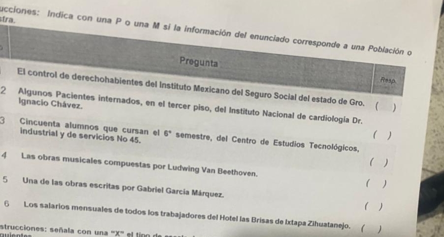 tra. 
ucciones: Indica con una P o una M si la información del enunciado corresponde a una Población o 

Pregunta 
Resp 
El control de derechohabientes del Instituto Mexicano del Seguro Social del estado de Gro. ( ) 
Ignacio Chávez. 
2 Algunos Pacientes internados, en el tercer piso, del Instituto Nacional de cardiología Dr. 
3 Cincuenta alumnos que cursan el 6° semestre, del Centro de Estudios Tecnológicos, 
industrial y de servicios No 45. 
( ) 
( ) 
4 Las obras musicales compuestas por Ludwing Van Beethoven. 
( ) 
5 Una de las obras escritas por Gabriel García Márquez. 
( ) 
6 Los salarios mensuales de todos los trabajadores del Hotel las Brisas de Ixtapa Zihuatanejo. (  
strucciones: señala con una “ X ” el tipo de