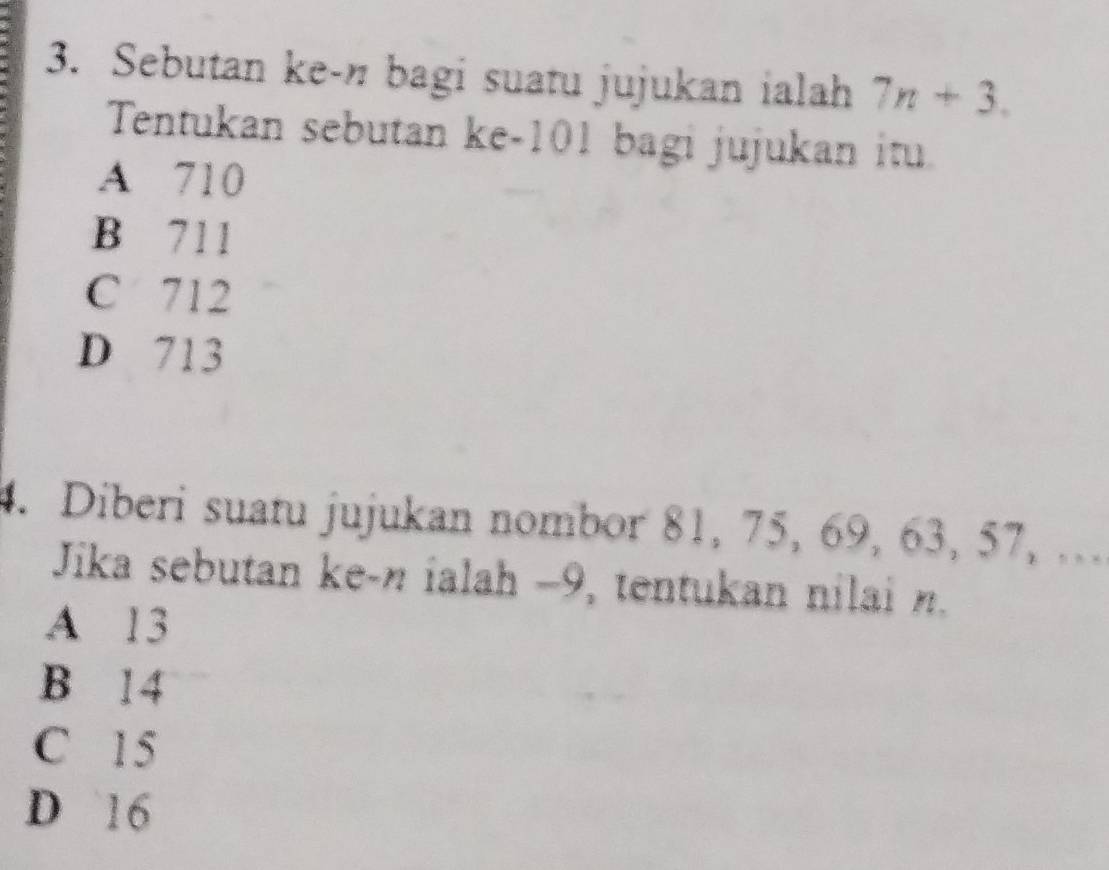 Sebutan ke-n bagi suatu jujukan ialah 7n+3. 
Tentukan sebutan ke -101 bagi jujukan itu
A 710
B 711
C 712
D 713
4. Diberi suatu jujukan nombor 81, 75, 69, 63, 57, ….
Jika sebutan ke- n ialah −9, tentukan nilai n.
A 13
B 14
C 15
D 16