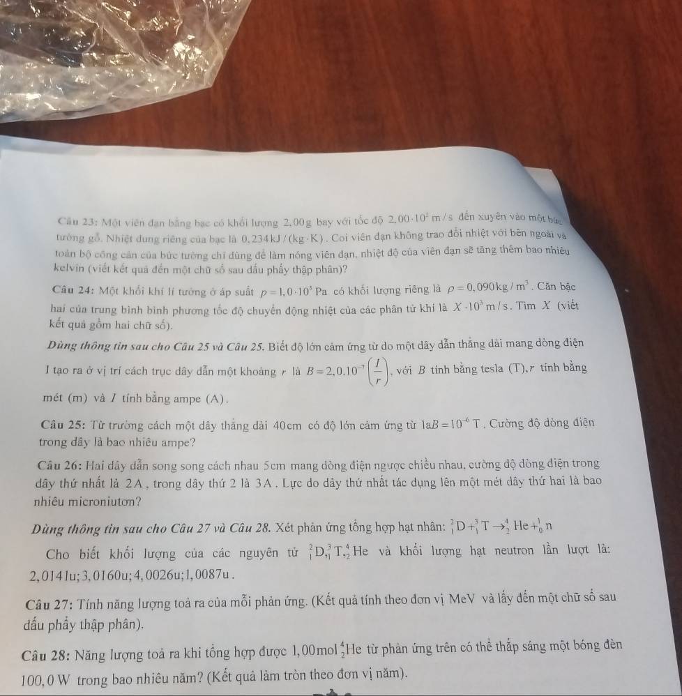 Một viên đạn bằng bạc có khổi lượng 2,00g bay với tốc độ 2,00· 10^2m / s dến xuyên vào một bức
tường gỗ. Nhiệt đung riêng của bạc là 0.234kJ/(kg· K). Coi viên đạn không trao đổi nhiệt với bên ngoài và
toàn bộ công cản của bức tường chỉ dùng để làm nóng viên đạn, nhiệt độ của viên đạn sẽ tăng thêm bao nhiêu
kelvin (viết kết quả đến một chữ số sau dấu phẩy thập phân)?
Câu 24: Một khối khí lí tướng ở áp suất p=1,0· 10^5Pa có khối lượng riêng là rho =0,090kg/m^3. Căn bậc
hai của trung bình bình phương tốc độ chuyển động nhiệt của các phân tử khí là X· 10^3m/s. Tìm X (viết
kết quả gồm hai chữ số).
Dùng thông tìn sau cho Câu 25 và Câu 25. Biết độ lớn cảm ứng từ do một dây dẫn thắng dài mang dòng điện
I tạo ra ở vị trí cách trục dây dẫn một khoảng r là B=2,0.10^(-7)( I/r ) ,  với B tính bằng tesla (T),r tính bằng
mét (m) và / tính bằng ampe (A).
Câu 25: Từ trường cách một dây thẳng dài 40cm có độ lớn cảm ứng từ 1aB=10^(-6)T.  Cường độ dòng điện
trong dây là bao nhiêu ampe?
Câu 26: Hai dây dẫn song song cách nhau 5cm mang dòng điện ngược chiều nhau. cường độ dòng điện trong
dây thứ nhất là 2A, trong dây thứ 2 là 3A. Lực do dây thứ nhất tác dụng lên một mét dây thứ hai là bao
nhiêu microniuton?
Dùng thông tin sau cho Câu 27 và Câu 28. Xét phản ứng tổng hợp hạt nhân: _1^(2D+_1^3Tto _2^4He+_0^1n
Cho biết khối lượng của các nguyên tử _1^2D_(,1)^3T_(,2)^4 He và khối lượng hạt neutron lần lượt là:
2,0141u;3,0160u;4,0026u;1,0087u .
Câu 27: Tính năng lượng toả ra của mỗi phản ứng. (Kết quả tính theo đơn vị MeV và lấy đến một chữ số sau
đấu phẩy thập phân).
Câu 28: Năng lượng toả ra khi tổng hợp được 1,00mol beginarray)r 4 2endarray He từ phản ứng trên có thể thắp sáng một bóng đèn
100, 0 W trong bao nhiêu năm? (Kết quả làm tròn theo đơn vị năm).