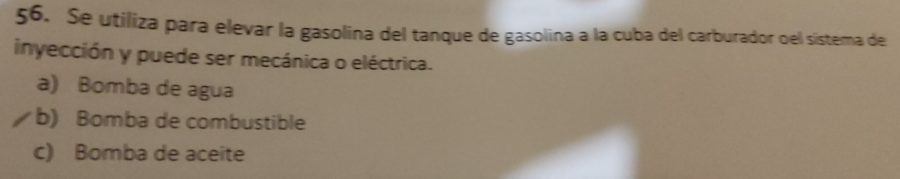 Se utiliza para elevar la gasolina del tanque de gasolina a la cuba del carburador oel sistema de
inyección y puede ser mecánica o eléctrica.
a) Bomba de agua
b) Bomba de combustible
c) Bomba de aceite